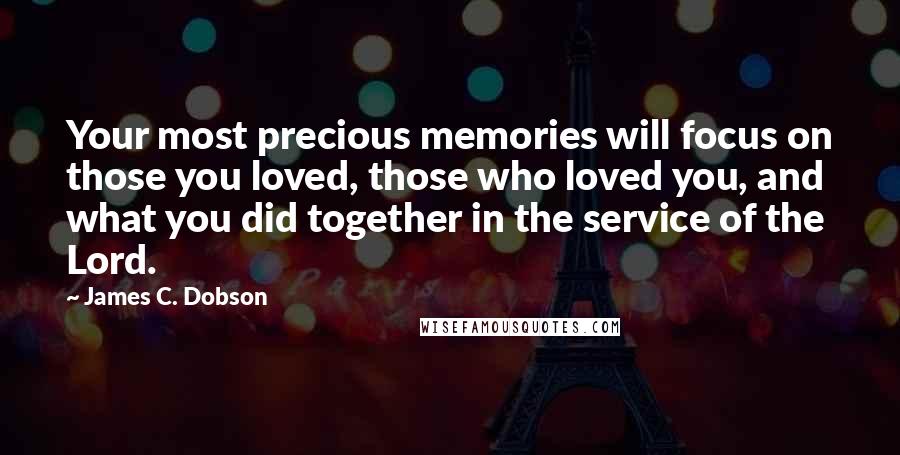 James C. Dobson Quotes: Your most precious memories will focus on those you loved, those who loved you, and what you did together in the service of the Lord.