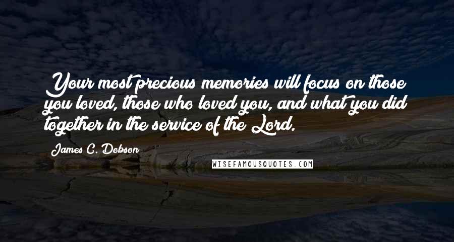 James C. Dobson Quotes: Your most precious memories will focus on those you loved, those who loved you, and what you did together in the service of the Lord.