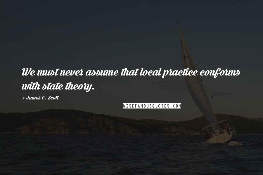 James C. Scott Quotes: We must never assume that local practice conforms with state theory.