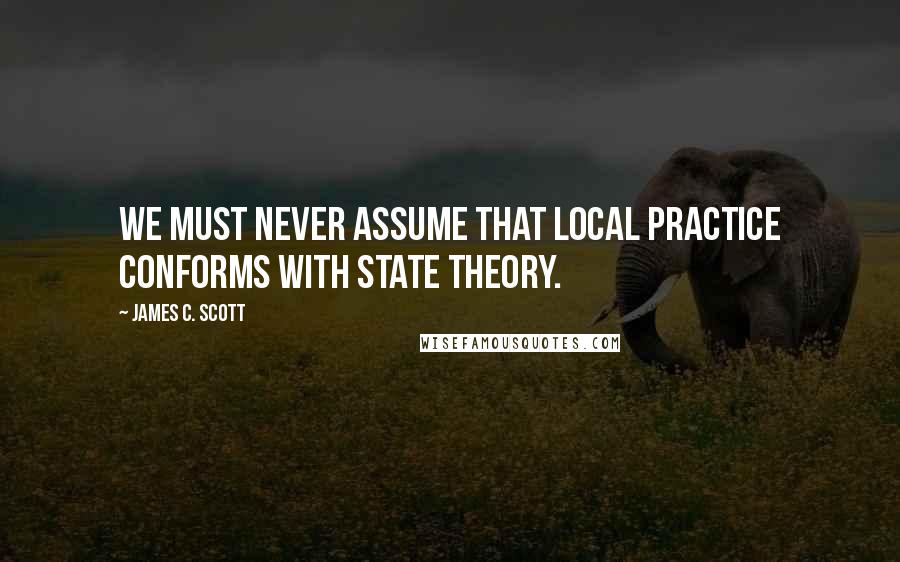 James C. Scott Quotes: We must never assume that local practice conforms with state theory.