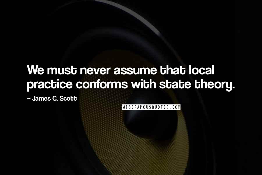 James C. Scott Quotes: We must never assume that local practice conforms with state theory.