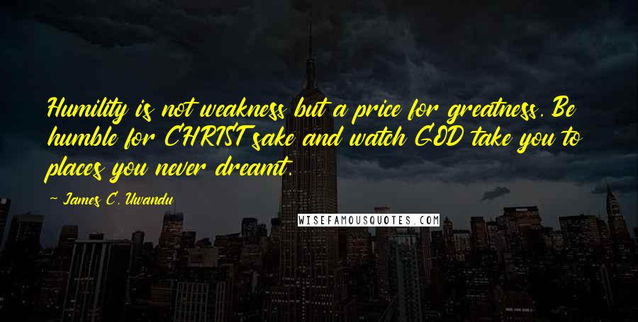 James C. Uwandu Quotes: Humility is not weakness but a price for greatness. Be humble for CHRIST sake and watch GOD take you to places you never dreamt.