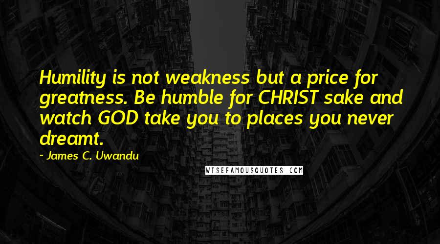 James C. Uwandu Quotes: Humility is not weakness but a price for greatness. Be humble for CHRIST sake and watch GOD take you to places you never dreamt.