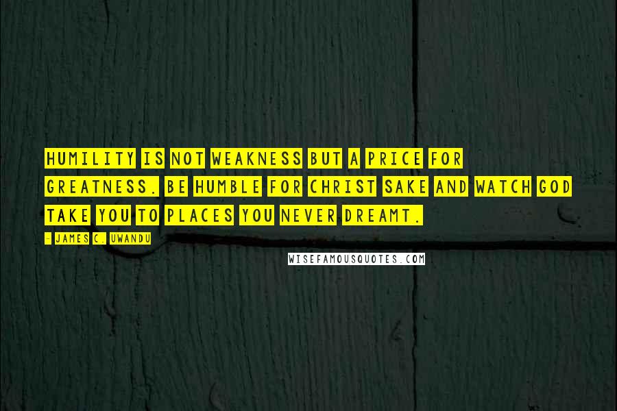 James C. Uwandu Quotes: Humility is not weakness but a price for greatness. Be humble for CHRIST sake and watch GOD take you to places you never dreamt.