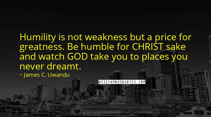 James C. Uwandu Quotes: Humility is not weakness but a price for greatness. Be humble for CHRIST sake and watch GOD take you to places you never dreamt.