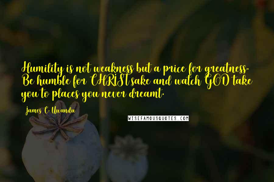 James C. Uwandu Quotes: Humility is not weakness but a price for greatness. Be humble for CHRIST sake and watch GOD take you to places you never dreamt.