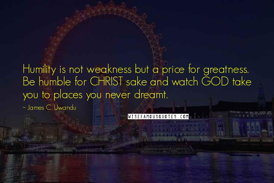 James C. Uwandu Quotes: Humility is not weakness but a price for greatness. Be humble for CHRIST sake and watch GOD take you to places you never dreamt.