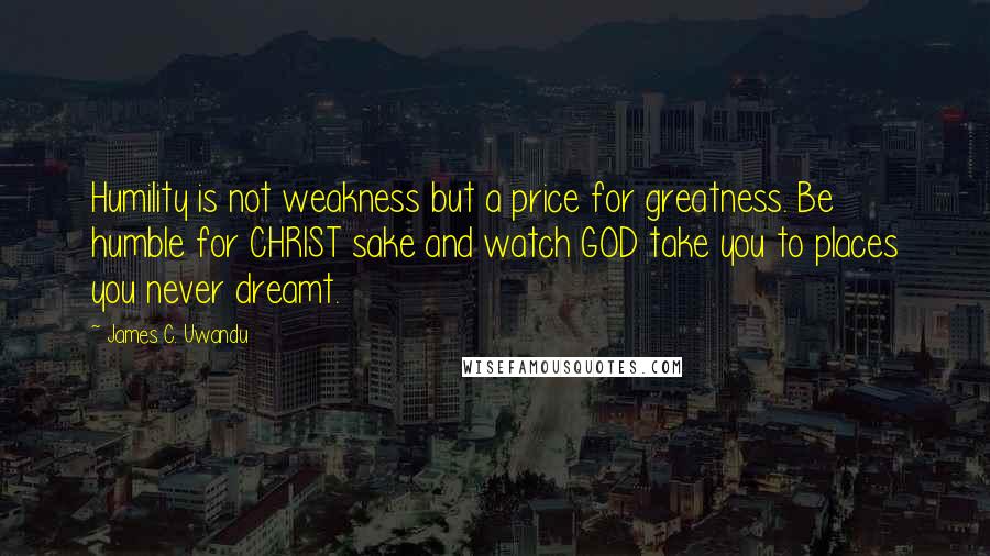 James C. Uwandu Quotes: Humility is not weakness but a price for greatness. Be humble for CHRIST sake and watch GOD take you to places you never dreamt.