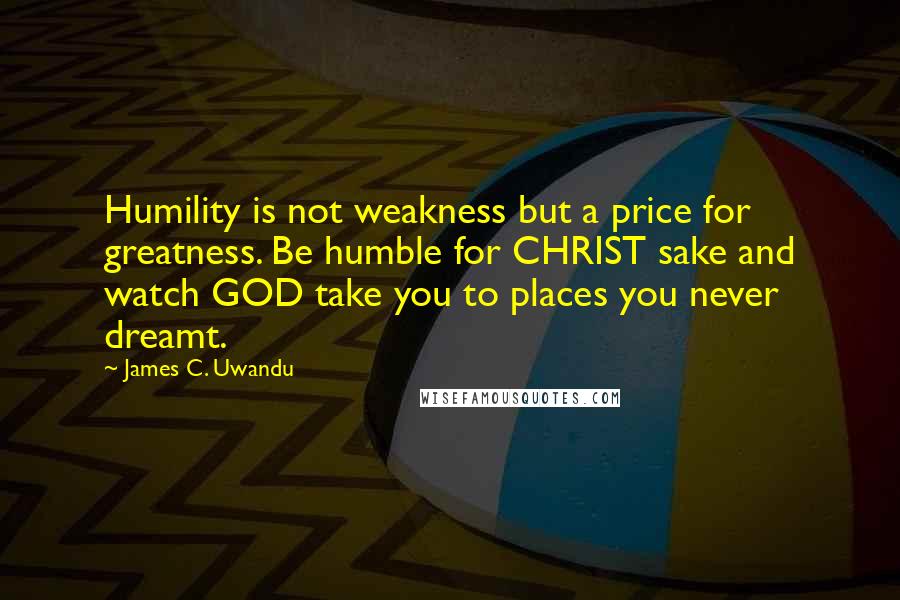 James C. Uwandu Quotes: Humility is not weakness but a price for greatness. Be humble for CHRIST sake and watch GOD take you to places you never dreamt.