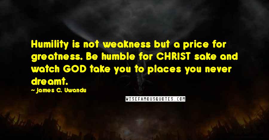 James C. Uwandu Quotes: Humility is not weakness but a price for greatness. Be humble for CHRIST sake and watch GOD take you to places you never dreamt.