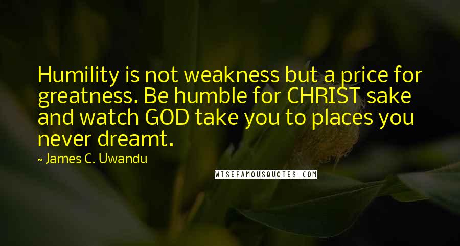 James C. Uwandu Quotes: Humility is not weakness but a price for greatness. Be humble for CHRIST sake and watch GOD take you to places you never dreamt.