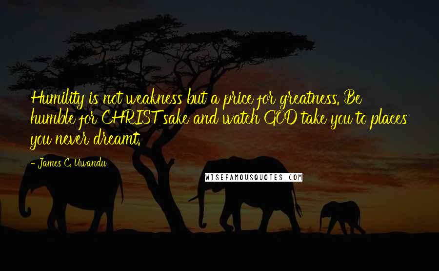 James C. Uwandu Quotes: Humility is not weakness but a price for greatness. Be humble for CHRIST sake and watch GOD take you to places you never dreamt.