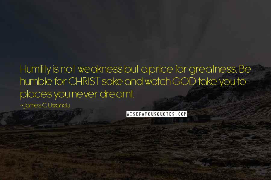 James C. Uwandu Quotes: Humility is not weakness but a price for greatness. Be humble for CHRIST sake and watch GOD take you to places you never dreamt.