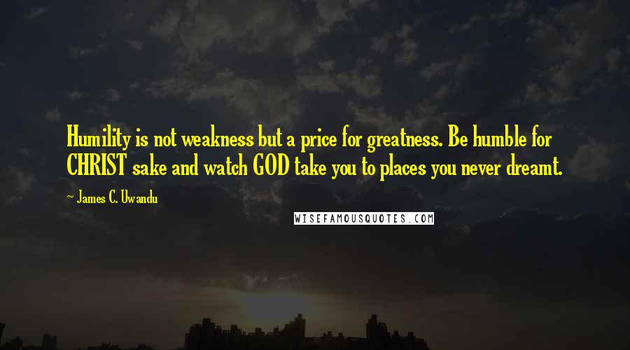 James C. Uwandu Quotes: Humility is not weakness but a price for greatness. Be humble for CHRIST sake and watch GOD take you to places you never dreamt.