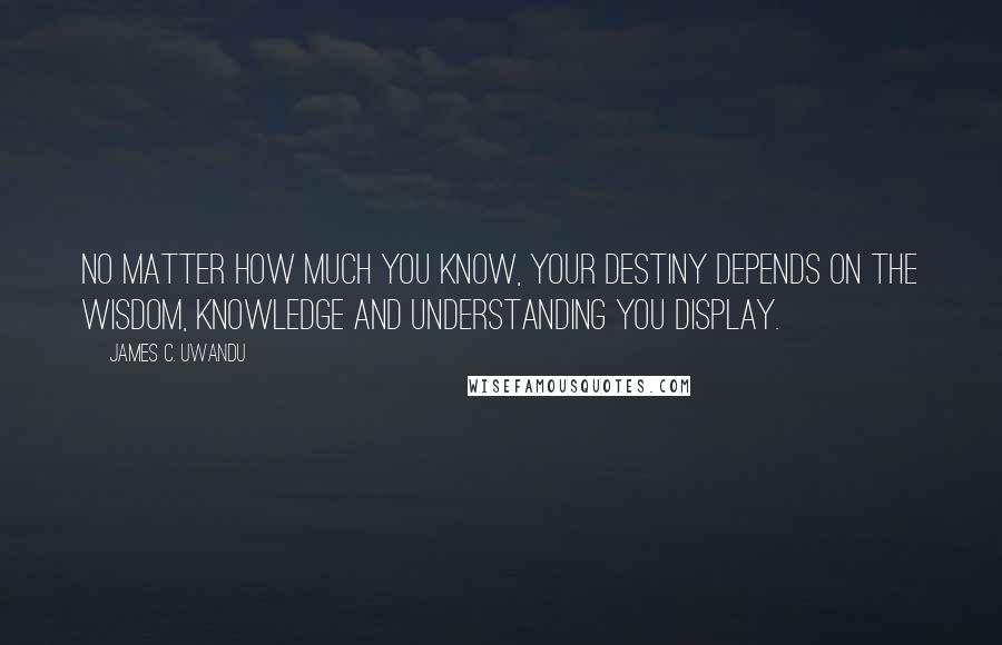 James C. Uwandu Quotes: No matter how much you know, your destiny depends on the Wisdom, Knowledge and Understanding you display.
