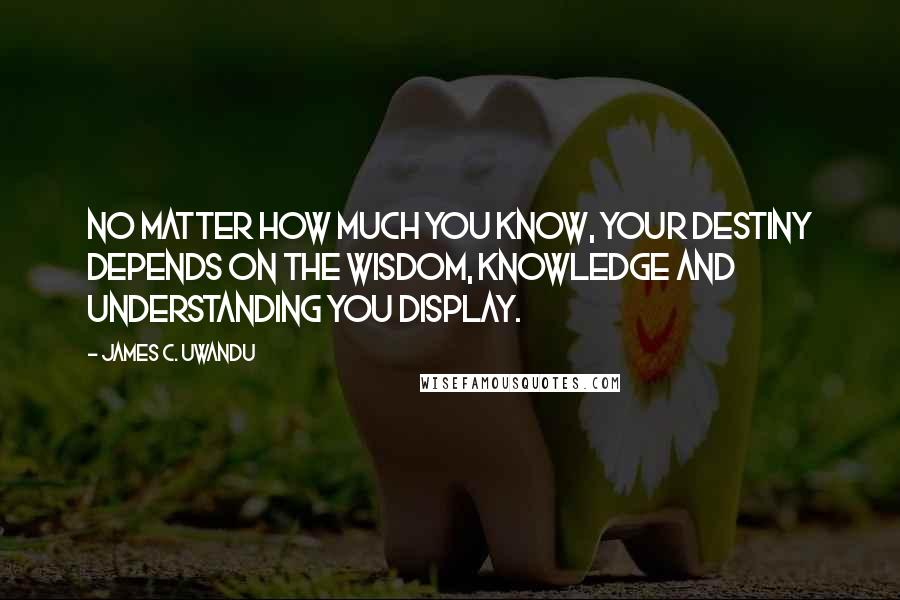 James C. Uwandu Quotes: No matter how much you know, your destiny depends on the Wisdom, Knowledge and Understanding you display.