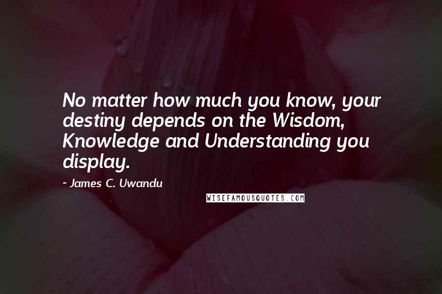 James C. Uwandu Quotes: No matter how much you know, your destiny depends on the Wisdom, Knowledge and Understanding you display.
