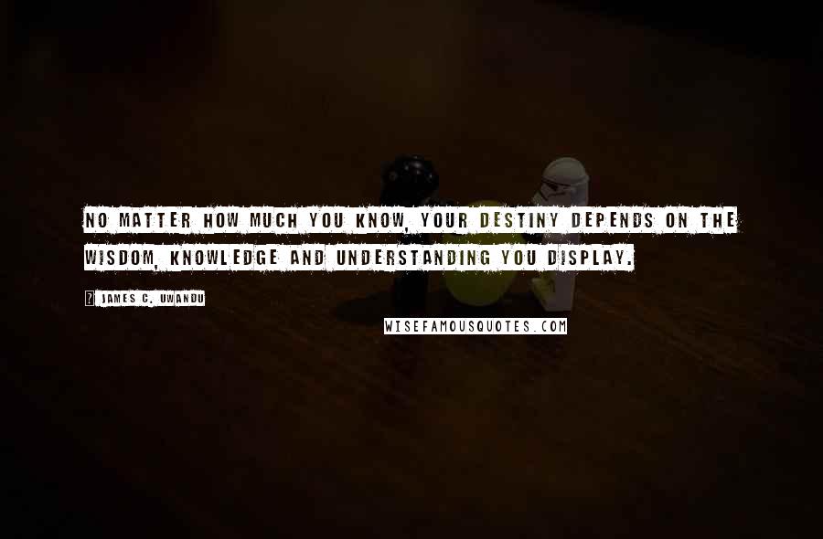 James C. Uwandu Quotes: No matter how much you know, your destiny depends on the Wisdom, Knowledge and Understanding you display.