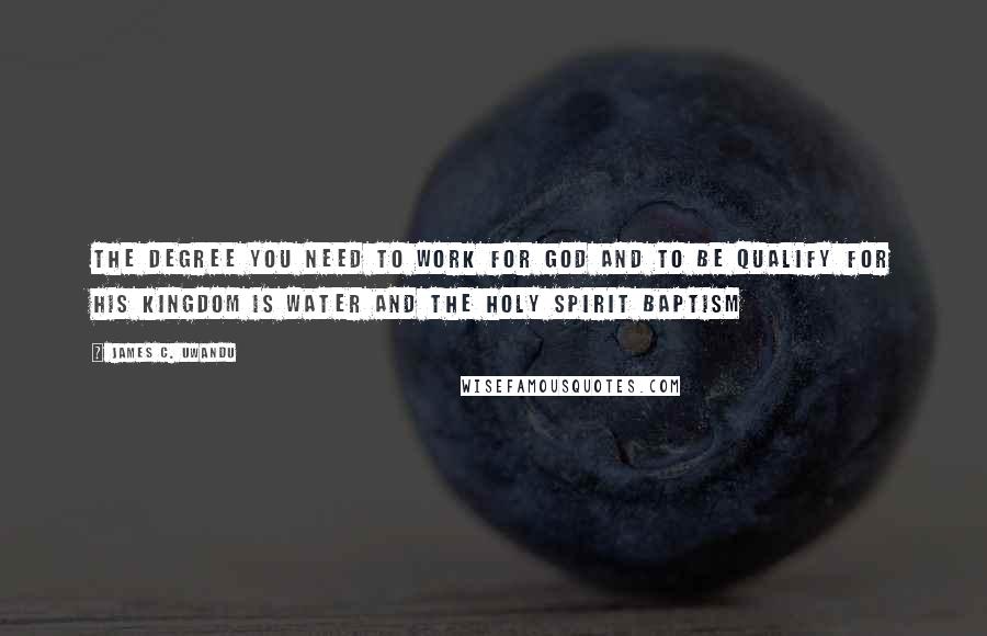 James C. Uwandu Quotes: The degree you need to work for GOD and to be qualify for HIS kingdom is Water and the HOLY SPIRIT Baptism