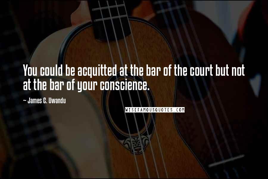 James C. Uwandu Quotes: You could be acquitted at the bar of the court but not at the bar of your conscience.