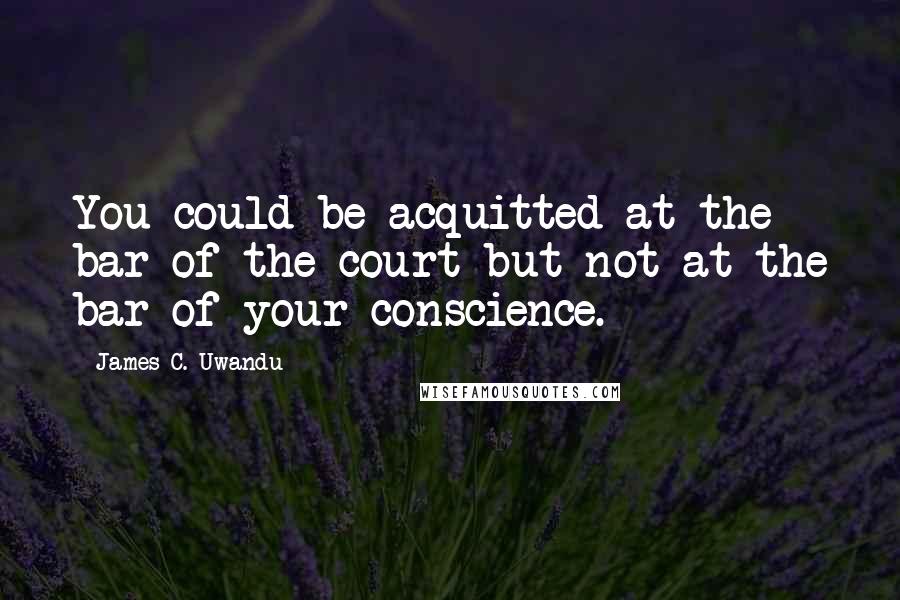 James C. Uwandu Quotes: You could be acquitted at the bar of the court but not at the bar of your conscience.