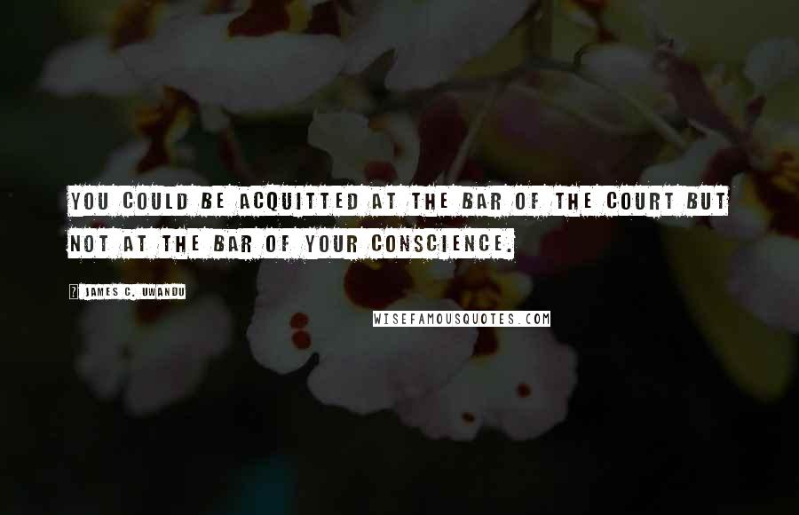 James C. Uwandu Quotes: You could be acquitted at the bar of the court but not at the bar of your conscience.