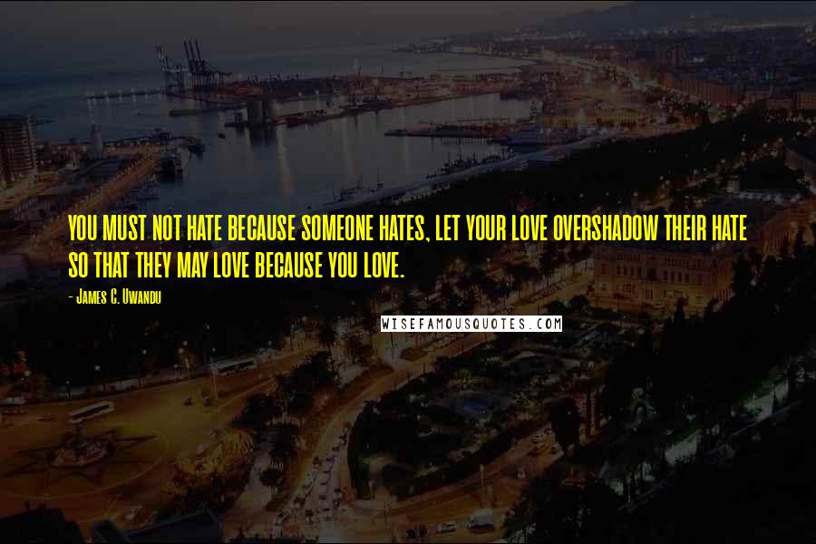 James C. Uwandu Quotes: YOU MUST NOT HATE BECAUSE SOMEONE HATES, LET YOUR LOVE OVERSHADOW THEIR HATE SO THAT THEY MAY LOVE BECAUSE YOU LOVE.