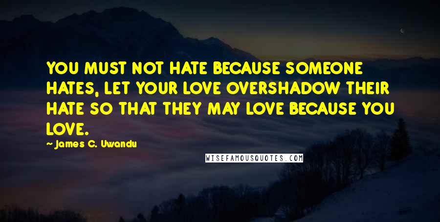 James C. Uwandu Quotes: YOU MUST NOT HATE BECAUSE SOMEONE HATES, LET YOUR LOVE OVERSHADOW THEIR HATE SO THAT THEY MAY LOVE BECAUSE YOU LOVE.