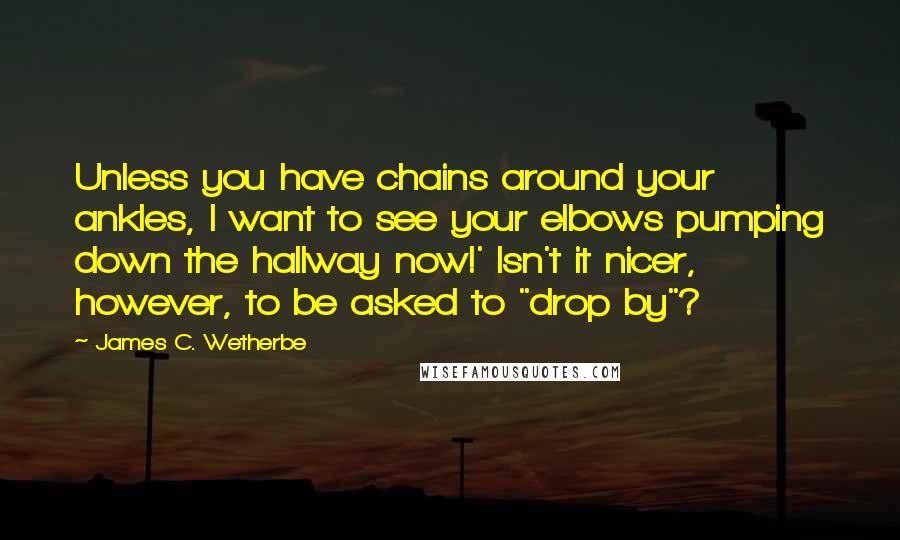 James C. Wetherbe Quotes: Unless you have chains around your ankles, I want to see your elbows pumping down the hallway now!' Isn't it nicer, however, to be asked to "drop by"?