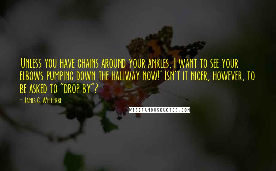 James C. Wetherbe Quotes: Unless you have chains around your ankles, I want to see your elbows pumping down the hallway now!' Isn't it nicer, however, to be asked to "drop by"?