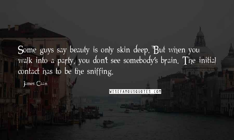 James Caan Quotes: Some guys say beauty is only skin deep. But when you walk into a party, you don't see somebody's brain. The initial contact has to be the sniffing.