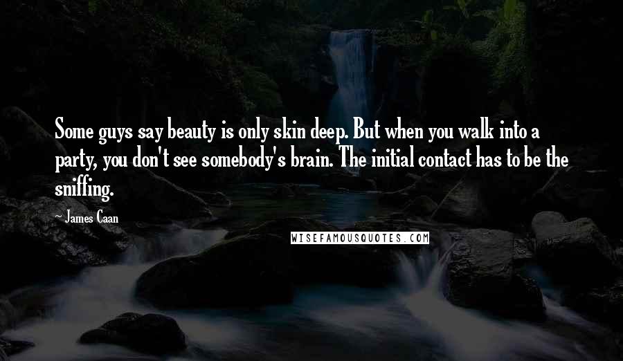 James Caan Quotes: Some guys say beauty is only skin deep. But when you walk into a party, you don't see somebody's brain. The initial contact has to be the sniffing.