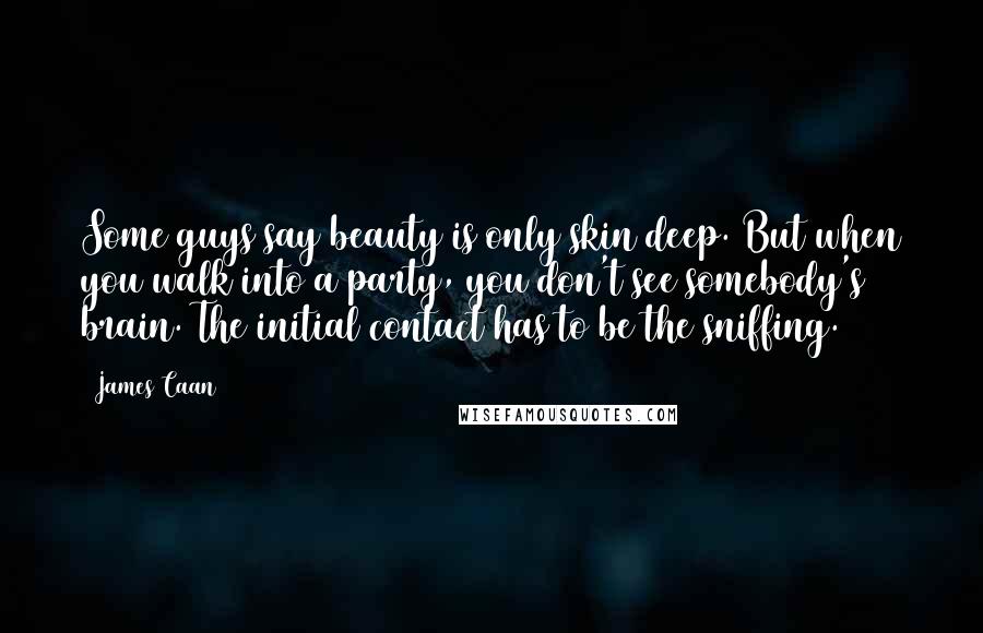 James Caan Quotes: Some guys say beauty is only skin deep. But when you walk into a party, you don't see somebody's brain. The initial contact has to be the sniffing.