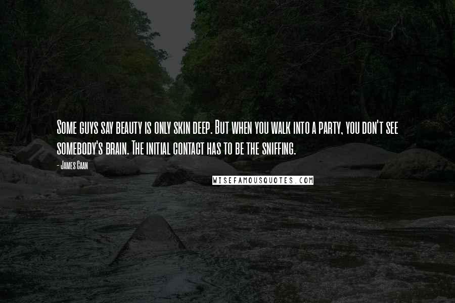 James Caan Quotes: Some guys say beauty is only skin deep. But when you walk into a party, you don't see somebody's brain. The initial contact has to be the sniffing.