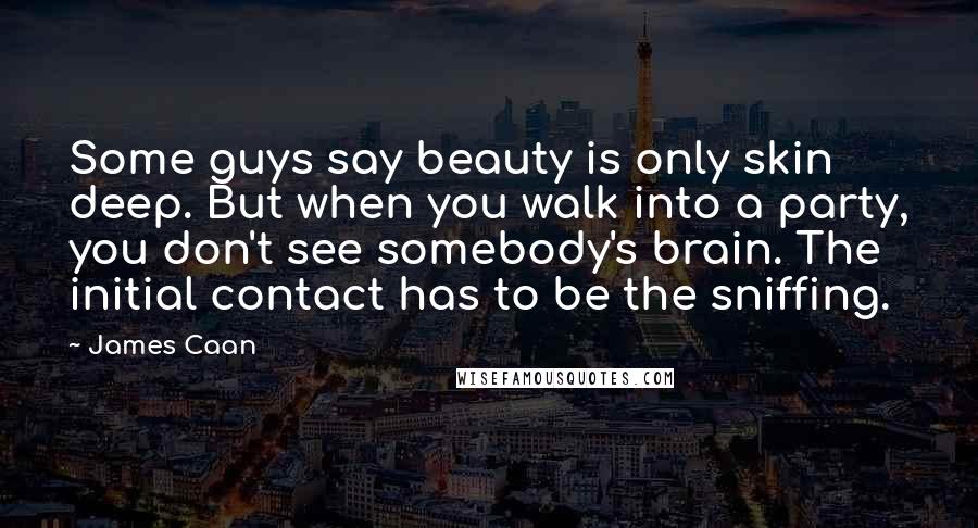 James Caan Quotes: Some guys say beauty is only skin deep. But when you walk into a party, you don't see somebody's brain. The initial contact has to be the sniffing.