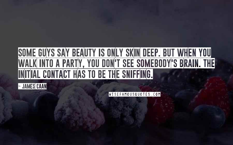 James Caan Quotes: Some guys say beauty is only skin deep. But when you walk into a party, you don't see somebody's brain. The initial contact has to be the sniffing.