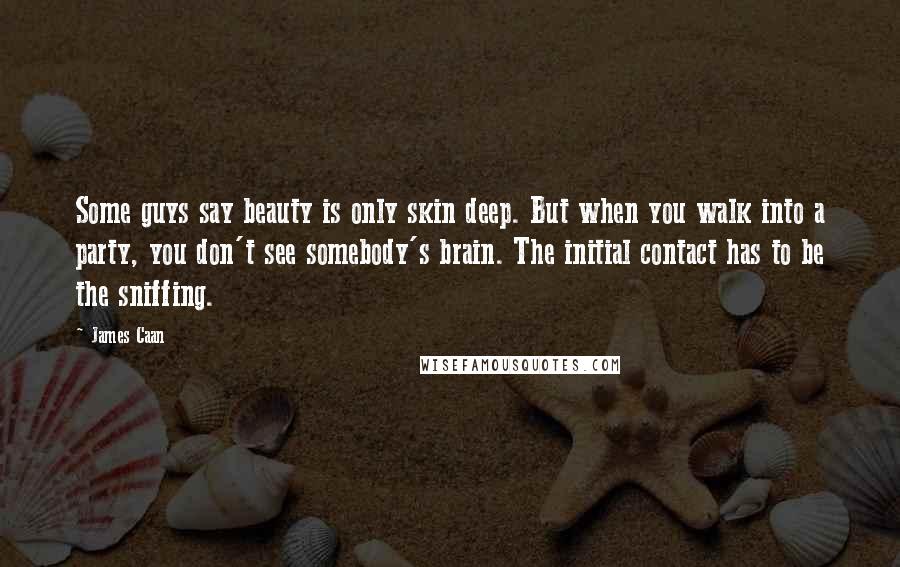 James Caan Quotes: Some guys say beauty is only skin deep. But when you walk into a party, you don't see somebody's brain. The initial contact has to be the sniffing.