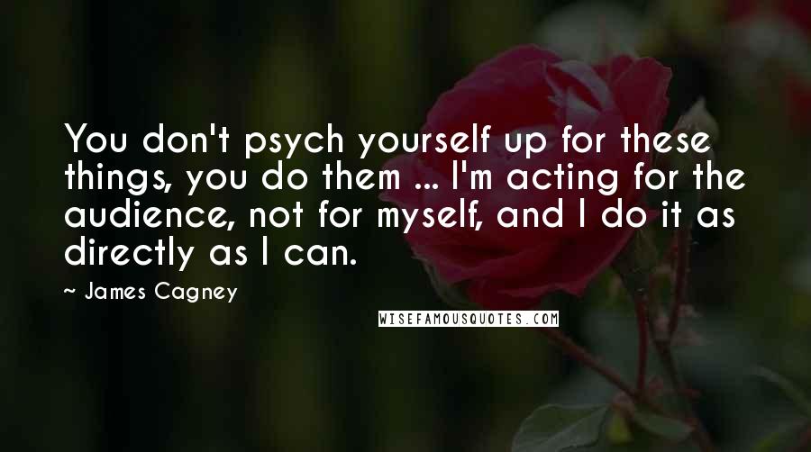 James Cagney Quotes: You don't psych yourself up for these things, you do them ... I'm acting for the audience, not for myself, and I do it as directly as I can.
