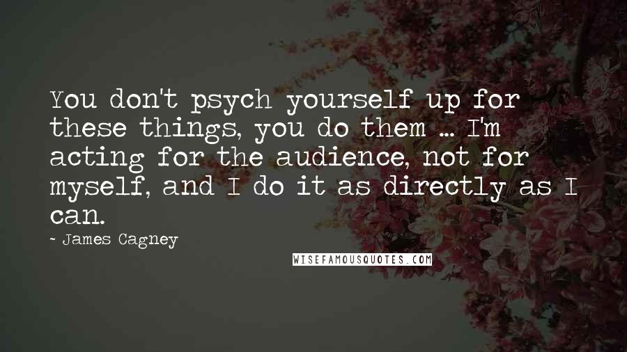 James Cagney Quotes: You don't psych yourself up for these things, you do them ... I'm acting for the audience, not for myself, and I do it as directly as I can.