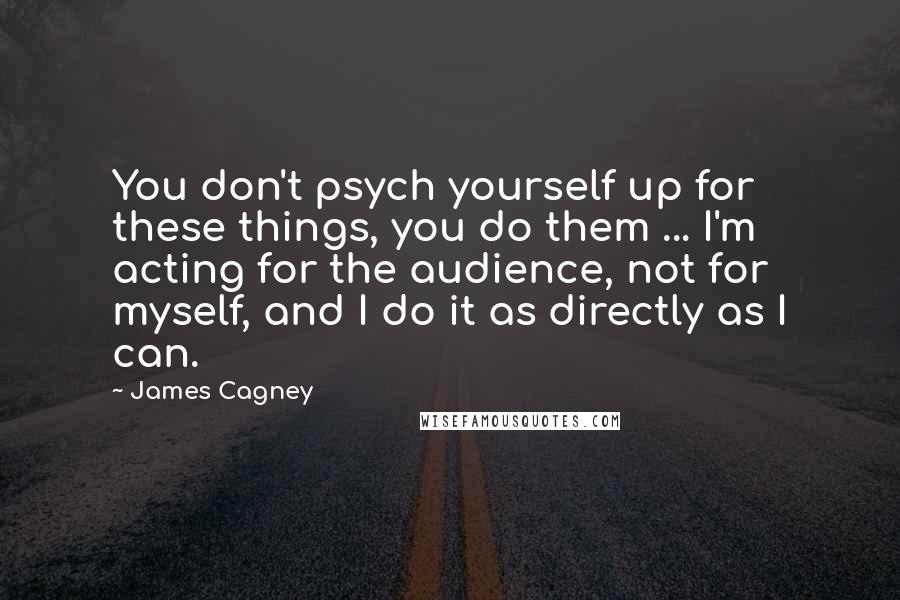 James Cagney Quotes: You don't psych yourself up for these things, you do them ... I'm acting for the audience, not for myself, and I do it as directly as I can.