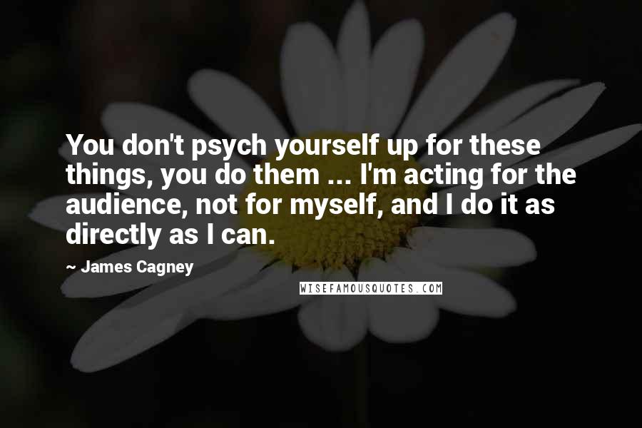 James Cagney Quotes: You don't psych yourself up for these things, you do them ... I'm acting for the audience, not for myself, and I do it as directly as I can.