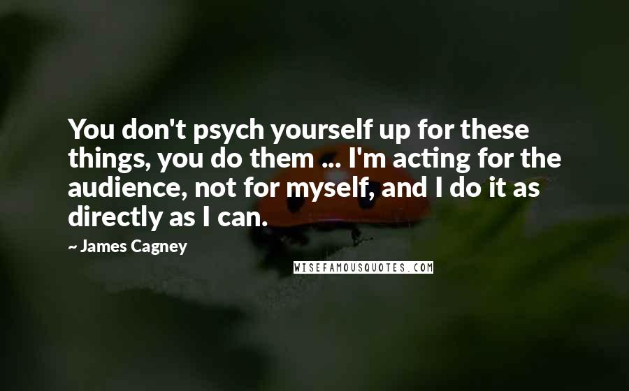 James Cagney Quotes: You don't psych yourself up for these things, you do them ... I'm acting for the audience, not for myself, and I do it as directly as I can.