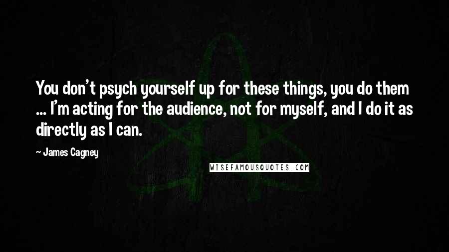 James Cagney Quotes: You don't psych yourself up for these things, you do them ... I'm acting for the audience, not for myself, and I do it as directly as I can.