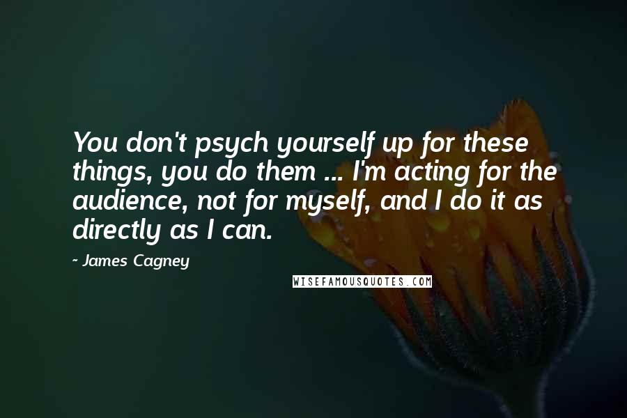 James Cagney Quotes: You don't psych yourself up for these things, you do them ... I'm acting for the audience, not for myself, and I do it as directly as I can.