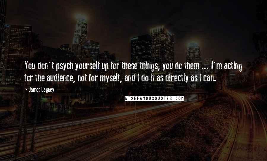 James Cagney Quotes: You don't psych yourself up for these things, you do them ... I'm acting for the audience, not for myself, and I do it as directly as I can.