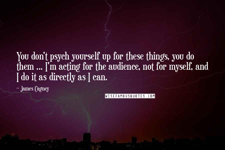 James Cagney Quotes: You don't psych yourself up for these things, you do them ... I'm acting for the audience, not for myself, and I do it as directly as I can.