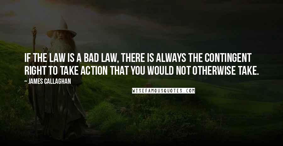 James Callaghan Quotes: If the law is a bad law, there is always the contingent right to take action that you would not otherwise take.