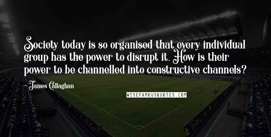 James Callaghan Quotes: Society today is so organised that every individual group has the power to disrupt it. How is their power to be channelled into constructive channels?