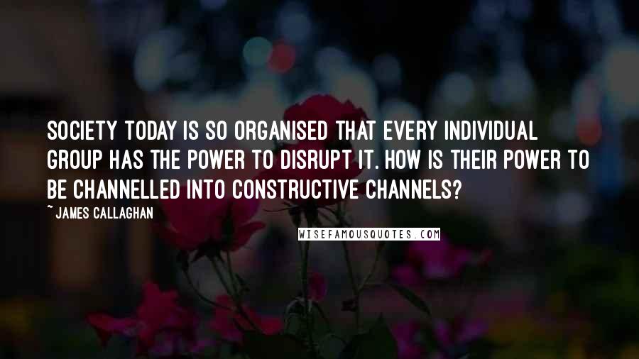 James Callaghan Quotes: Society today is so organised that every individual group has the power to disrupt it. How is their power to be channelled into constructive channels?