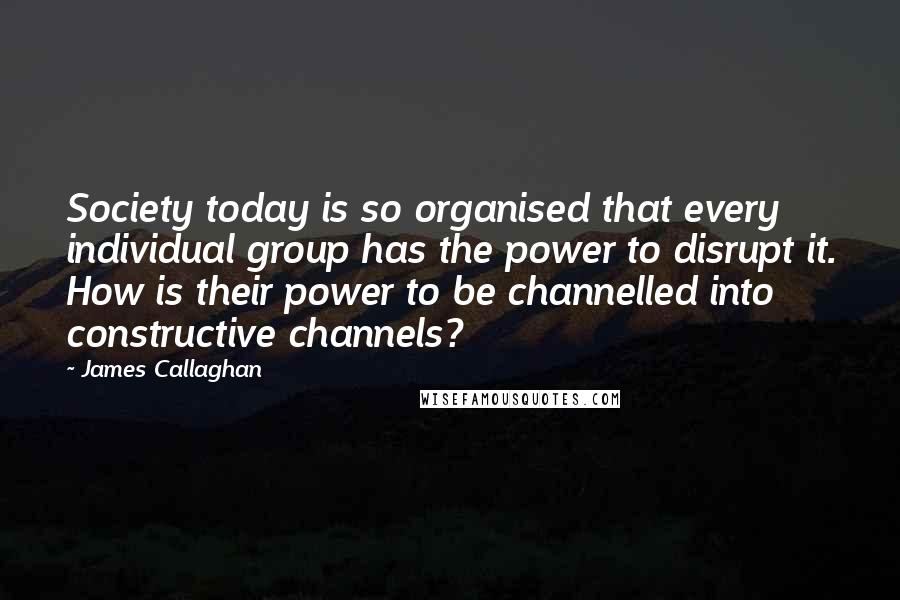 James Callaghan Quotes: Society today is so organised that every individual group has the power to disrupt it. How is their power to be channelled into constructive channels?